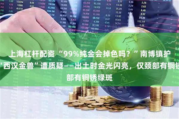 上海杠杆配资 “99%纯金会掉色吗？”南博镇护之宝“西汉金兽”遭质疑——出土时金光闪亮，仅颈部有铜锈绿斑