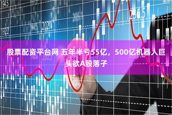 股票配资平台网 五年半亏55亿，500亿机器人巨头欲A股落子