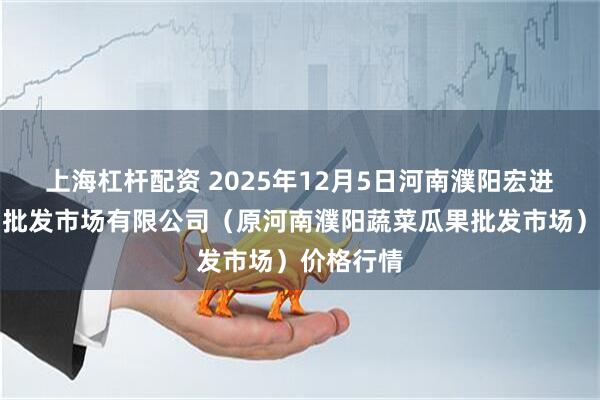 上海杠杆配资 2025年12月5日河南濮阳宏进农副产品批发市场有限公司（原河南濮阳蔬菜瓜果批发市场）价格行情
