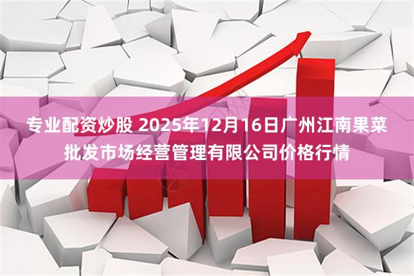 专业配资炒股 2025年12月16日广州江南果菜批发市场经营管理有限公司价格行情