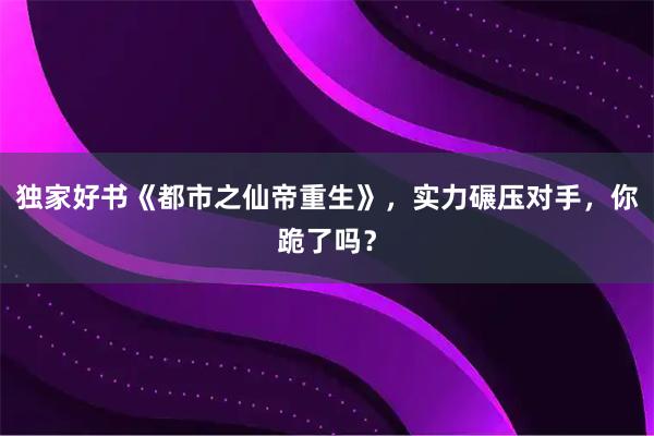 独家好书《都市之仙帝重生》，实力碾压对手，你跪了吗？