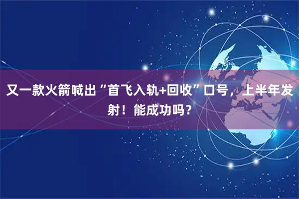 又一款火箭喊出“首飞入轨+回收”口号，上半年发射！能成功吗？