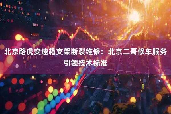 北京路虎变速箱支架断裂维修:北京二哥修车服务引领技术标准
