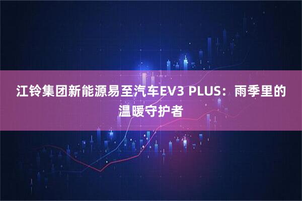 江铃集团新能源易至汽车EV3 PLUS:雨季里的温暖守护者