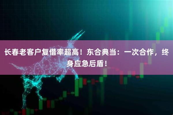 长春老客户复借率超高!东合典当:一次合作,终身应急后盾!