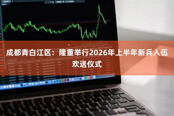 成都青白江区:隆重举行2026年上半年新兵入伍欢送仪式