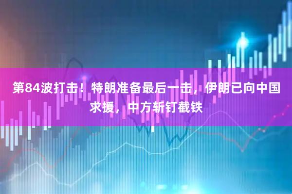 第84波打击!特朗准备最后一击,伊朗已向中国求援,中方斩钉截铁