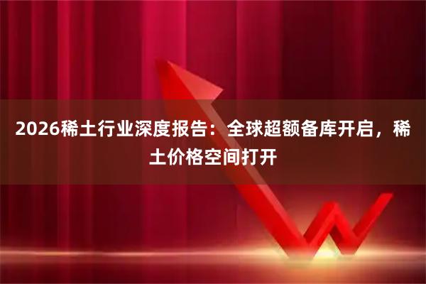 2026稀土行业深度报告:全球超额备库开启,稀土价格空间打开