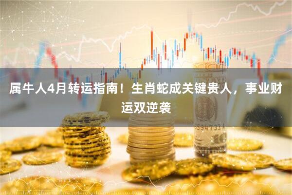属牛人4月转运指南！生肖蛇成关键贵人，事业财运双逆袭