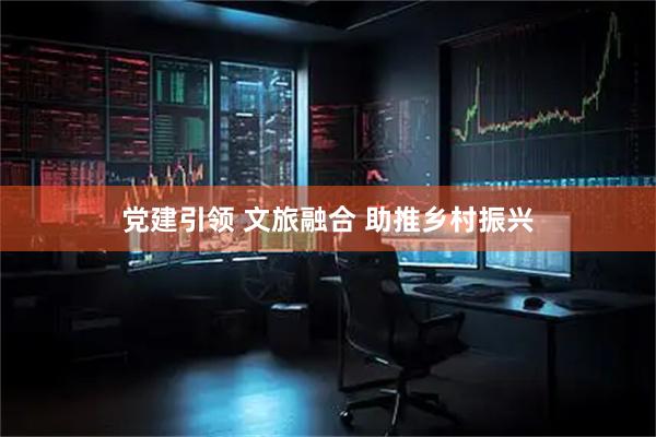党建引领 文旅融合 助推乡村振兴