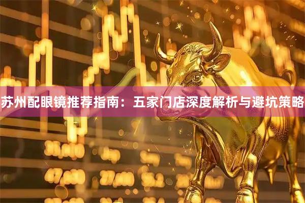 苏州配眼镜推荐指南：五家门店深度解析与避坑策略