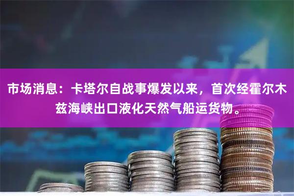 市场消息：卡塔尔自战事爆发以来，首次经霍尔木兹海峡出口液化天然气船运货物。