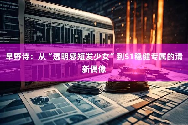 早野诗：从“透明感短发少女”到S1稳健专属的清新偶像