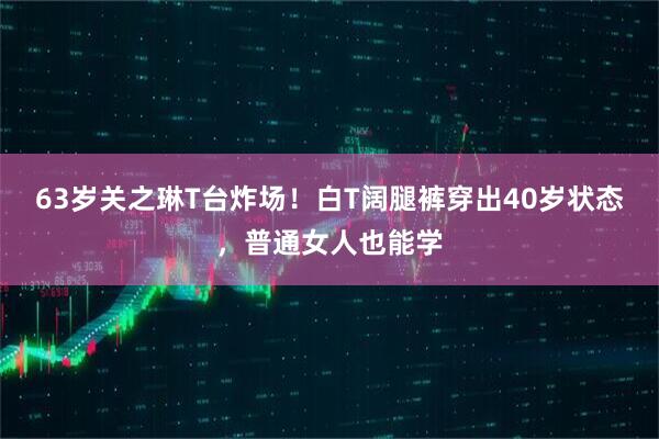 63岁关之琳T台炸场！白T阔腿裤穿出40岁状态，普通女人也能学