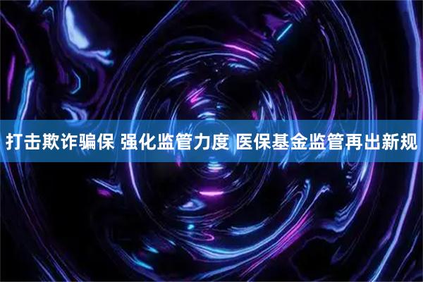 打击欺诈骗保 强化监管力度 医保基金监管再出新规