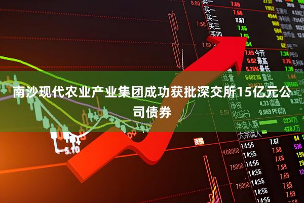 南沙现代农业产业集团成功获批深交所15亿元公司债券