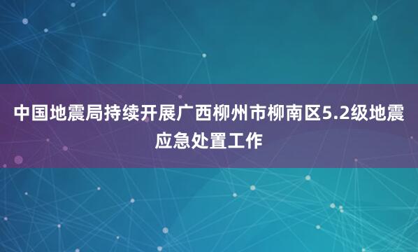 中国地震局持续开展广西柳州市柳南区5.2级地震应急处置工作