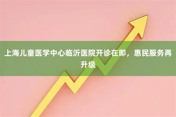 上海儿童医学中心临沂医院开诊在即，惠民服务再升级