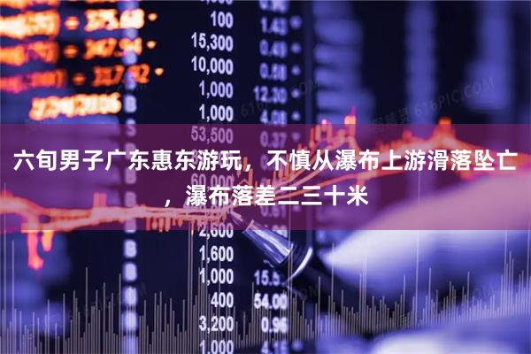 六旬男子广东惠东游玩，不慎从瀑布上游滑落坠亡，瀑布落差二三十米