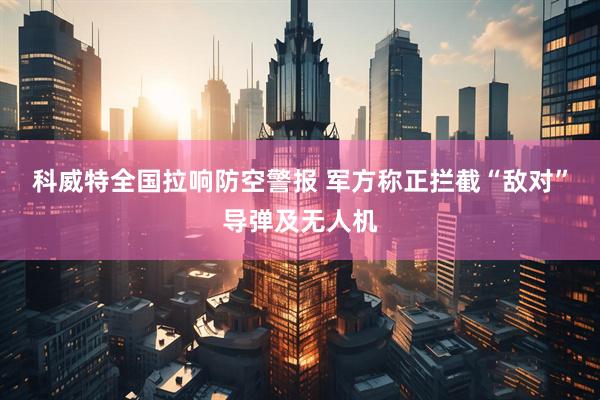 科威特全国拉响防空警报 军方称正拦截“敌对”导弹及无人机
