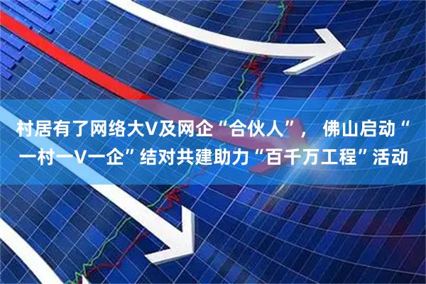 村居有了网络大V及网企“合伙人”， 佛山启动“一村一V一企”结对共建助力“百千万工程”活动