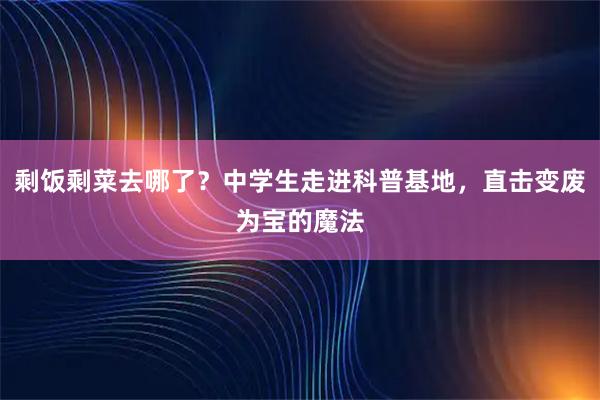 剩饭剩菜去哪了？中学生走进科普基地，直击变废为宝的魔法