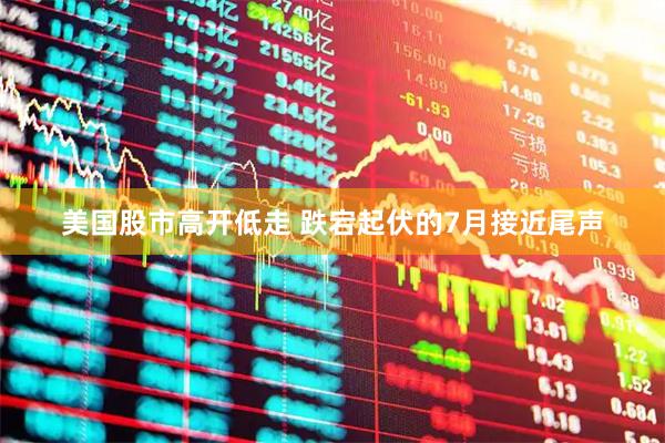 美国股市高开低走 跌宕起伏的7月接近尾声