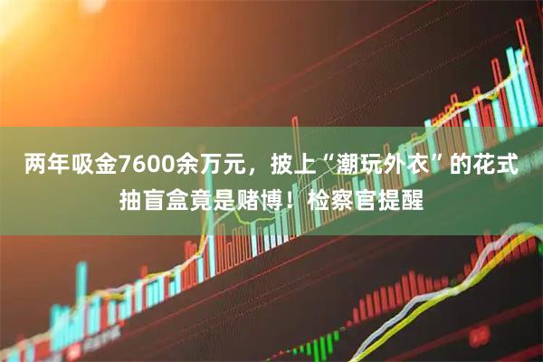 两年吸金7600余万元，披上“潮玩外衣”的花式抽盲盒竟是赌博！检察官提醒