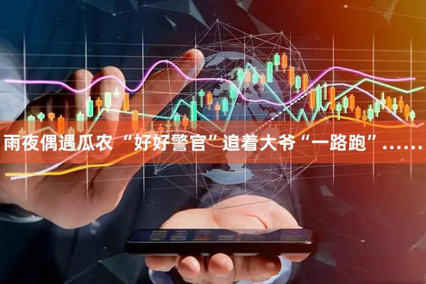 雨夜偶遇瓜农 “好好警官”追着大爷“一路跑”……