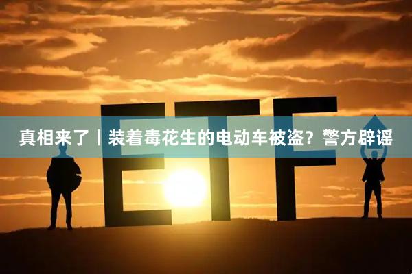 真相来了丨装着毒花生的电动车被盗？警方辟谣