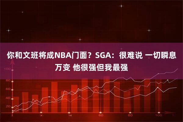 你和文班将成NBA门面？SGA：很难说 一切瞬息万变 他很强但我最强