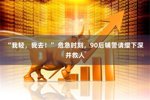 “我轻，我去！” 危急时刻，90后辅警请缨下深井救人