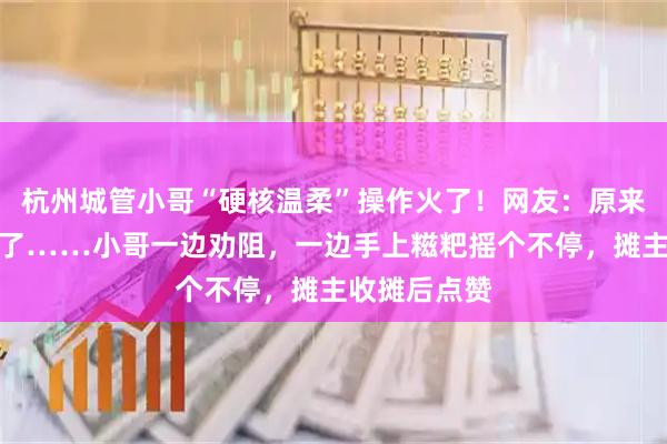 杭州城管小哥“硬核温柔”操作火了!网友:原来是我太狭隘了……小哥一边劝阻,一边手上糍粑摇个不停,摊主收摊后点赞